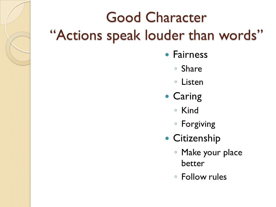 Good Character Actions speak louder than words Fairness ◦ Share ◦ Listen Caring ◦ Kind ◦ Forgiving Citizenship ◦ Make your place better ◦ Follow rules