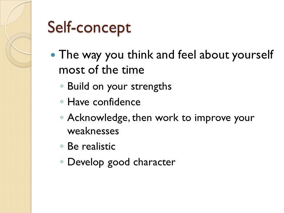 Self-concept The way you think and feel about yourself most of the time ◦ Build on your strengths ◦ Have confidence ◦ Acknowledge, then work to improve your weaknesses ◦ Be realistic ◦ Develop good character