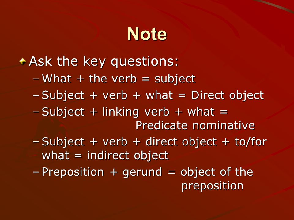 Note Ask the key questions: –W–W–W–What + the verb = subject –S–S–S–Subject + verb + what = Direct object –S–S–S–Subject + linking verb + what = Predicate nominative –S–S–S–Subject + verb + direct object + to/for what = indirect object –P–P–P–Preposition + gerund = object of the preposition