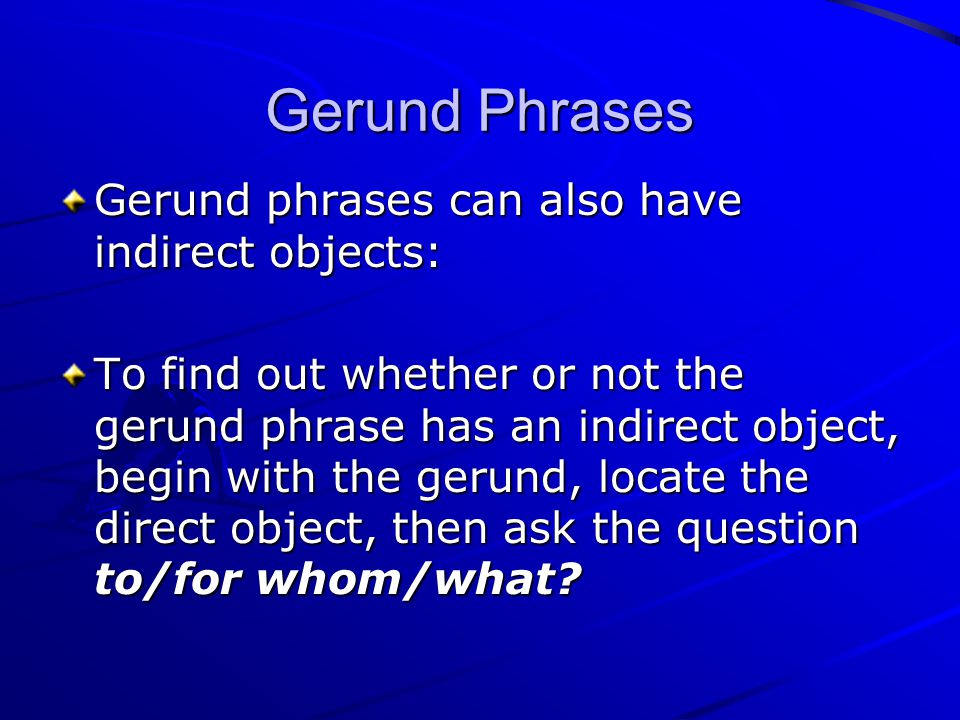 Gerund phrases can also have indirect objects: To find out whether or not the gerund phrase has an indirect object, begin with the gerund, locate the direct object, then ask the question to/for whom/what