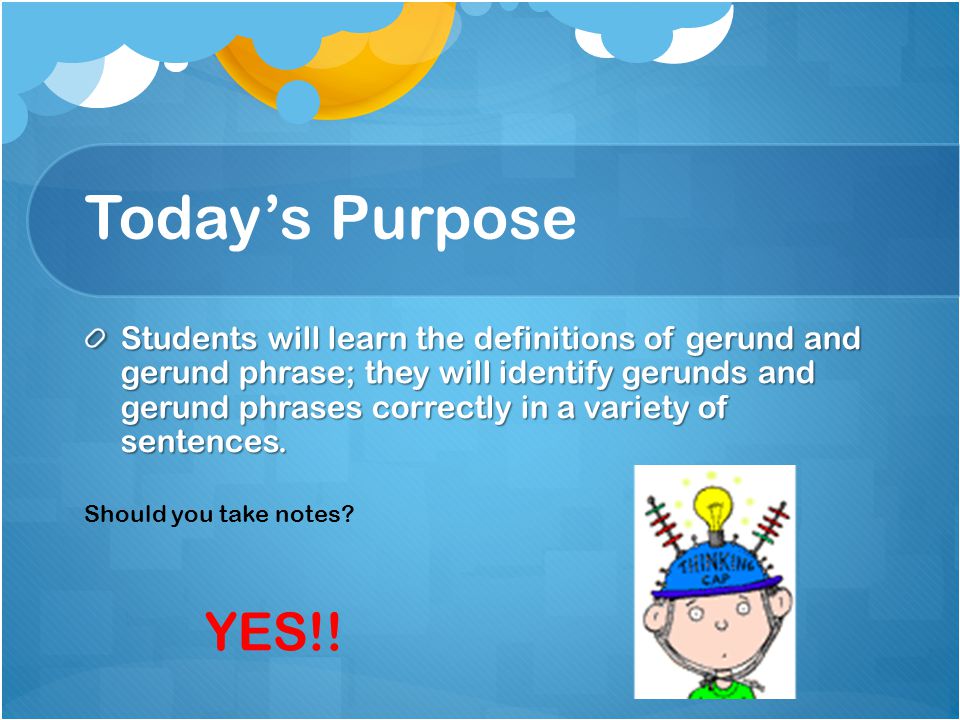 Today’s Purpose Students will learn the definitions of gerund and gerund phrase; they will identify gerunds and gerund phrases correctly in a variety of sentences.