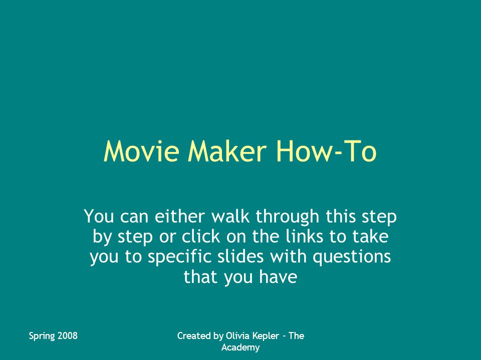 Spring 2008Created by Olivia Kepler - The Academy Movie Maker How-To You can either walk through this step by step or click on the links to take you to specific slides with questions that you have