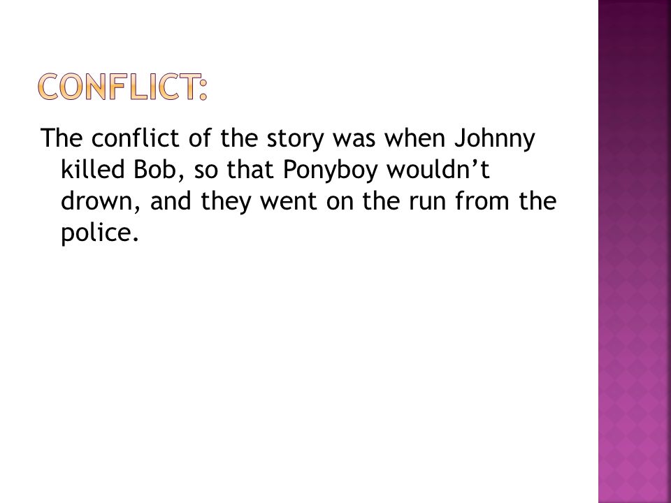 The conflict of the story was when Johnny killed Bob, so that Ponyboy wouldn’t drown, and they went on the run from the police.