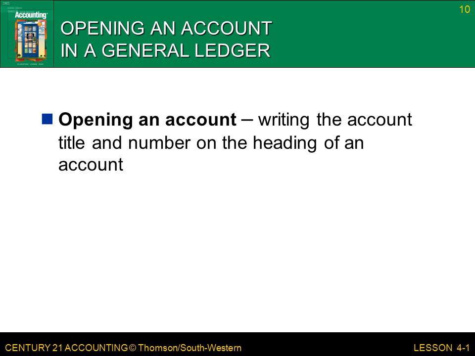 CENTURY 21 ACCOUNTING © Thomson/South-Western OPENING AN ACCOUNT IN A GENERAL LEDGER Opening an account – writing the account title and number on the heading of an account 10 LESSON 4-1
