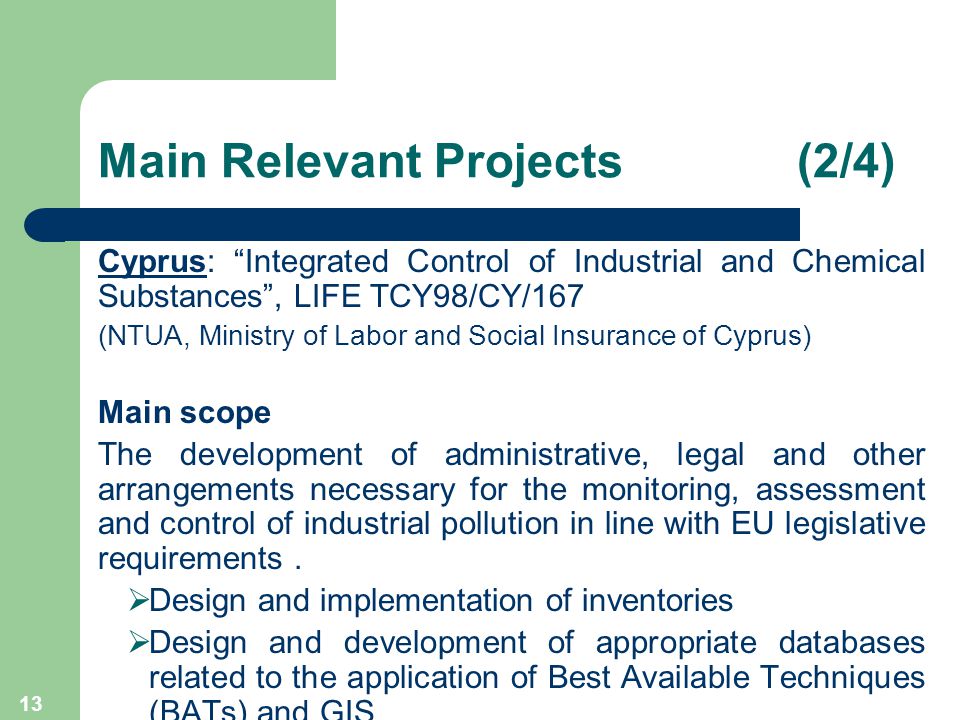 13 Main Relevant Projects (2/4) Cyprus: Integrated Control of Industrial and Chemical Substances , LIFE TCY98/CY/167 (NTUA, Ministry of Labor and Social Insurance of Cyprus) Main scope The development of administrative, legal and other arrangements necessary for the monitoring, assessment and control of industrial pollution in line with EU legislative requirements.