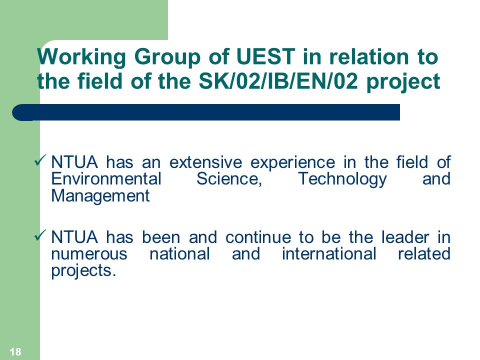 18 Working Group of UEST in relation to the field of the SK/02/IB/EN/02 project NTUA has an extensive experience in the field of Environmental Science, Technology and Management NTUA has been and continue to be the leader in numerous national and international related projects.