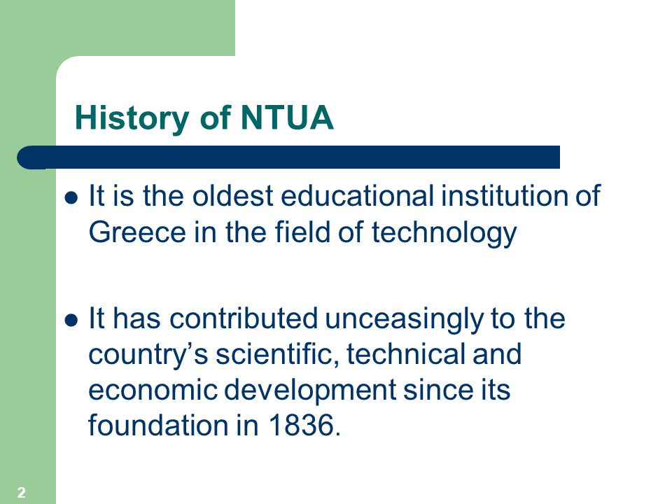 2 History of NTUA It is the oldest educational institution of Greece in the field of technology It has contributed unceasingly to the country’s scientific, technical and economic development since its foundation in 1836.