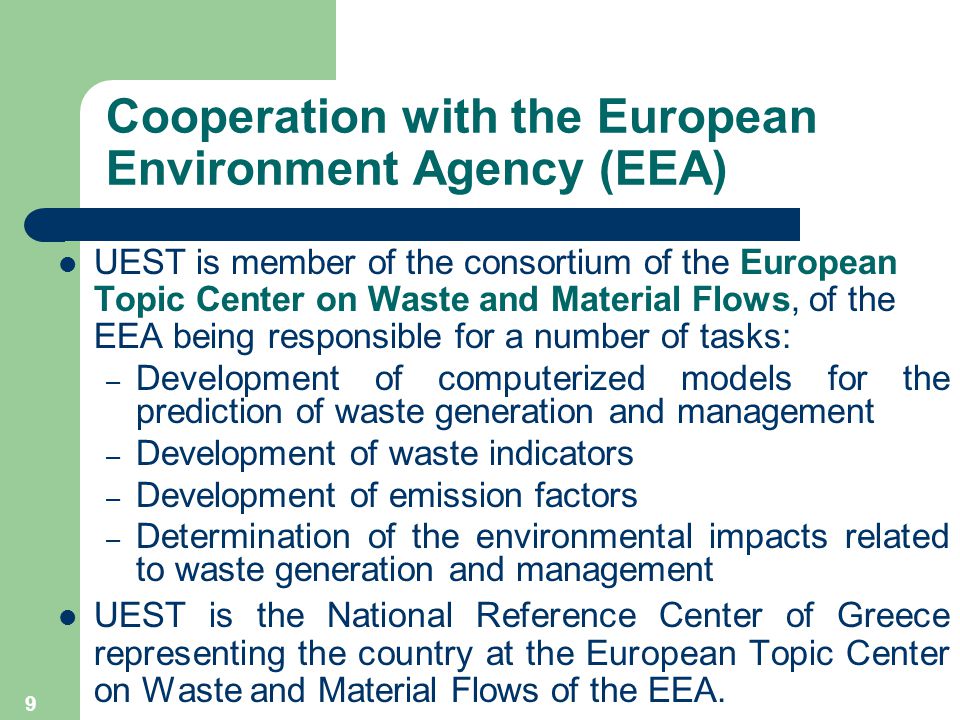 9 Cooperation with the European Environment Agency (EEA) UEST is member of the consortium of the European Topic Center on Waste and Material Flows, of the EEA being responsible for a number of tasks: – Development of computerized models for the prediction of waste generation and management – Development of waste indicators – Development of emission factors – Determination of the environmental impacts related to waste generation and management UEST is the National Reference Center of Greece representing the country at the European Topic Center on Waste and Material Flows of the EEA.