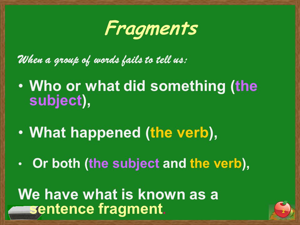 Fragments When a group of words fails to tell us: Who or what did something (the subject), What happened (the verb), Or both (the subject and the verb), We have what is known as a sentence fragment.