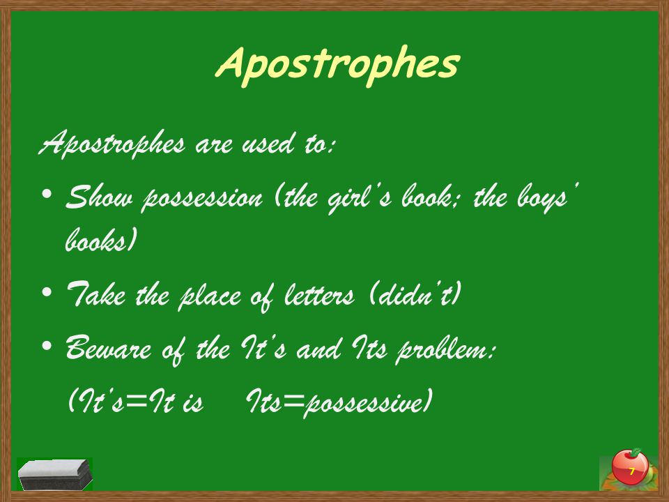 Apostrophes Apostrophes are used to: Show possession (the girl’s book; the boys’ books) Take the place of letters (didn’t) Beware of the It’s and Its problem: (It’s=It is Its=possessive) 7