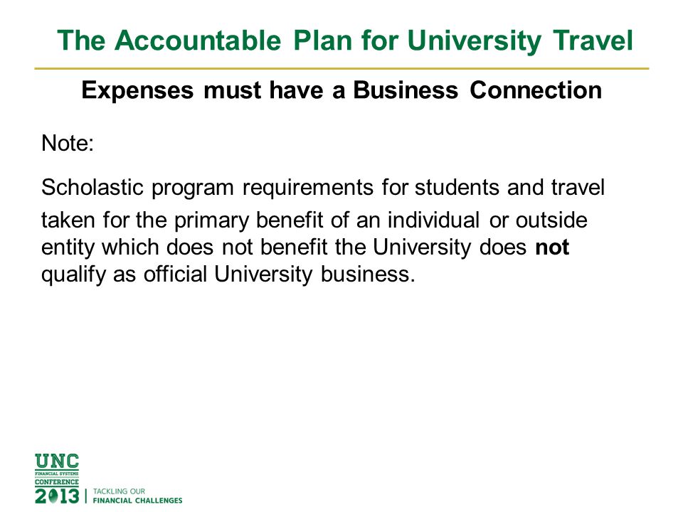 The Accountable Plan for University Travel Expenses must have a Business Connection Note: Scholastic program requirements for students and travel taken for the primary benefit of an individual or outside entity which does not benefit the University does not qualify as official University business.