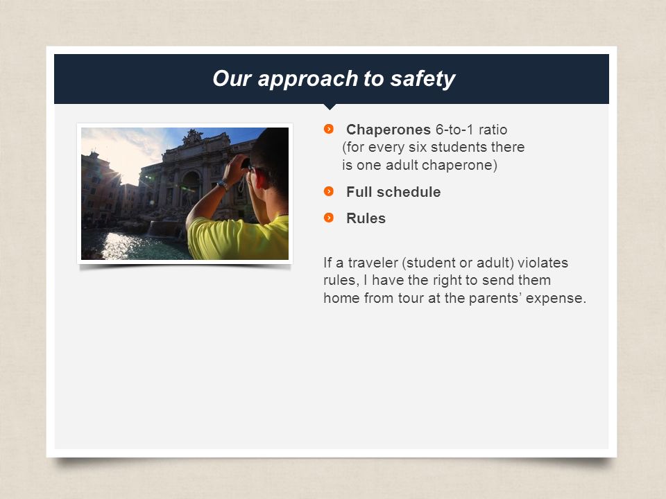 eftours.com Our approach to safety Chaperones 6-to-1 ratio (for every six students there is one adult chaperone) Full schedule Rules If a traveler (student or adult) violates rules, I have the right to send them home from tour at the parents’ expense.