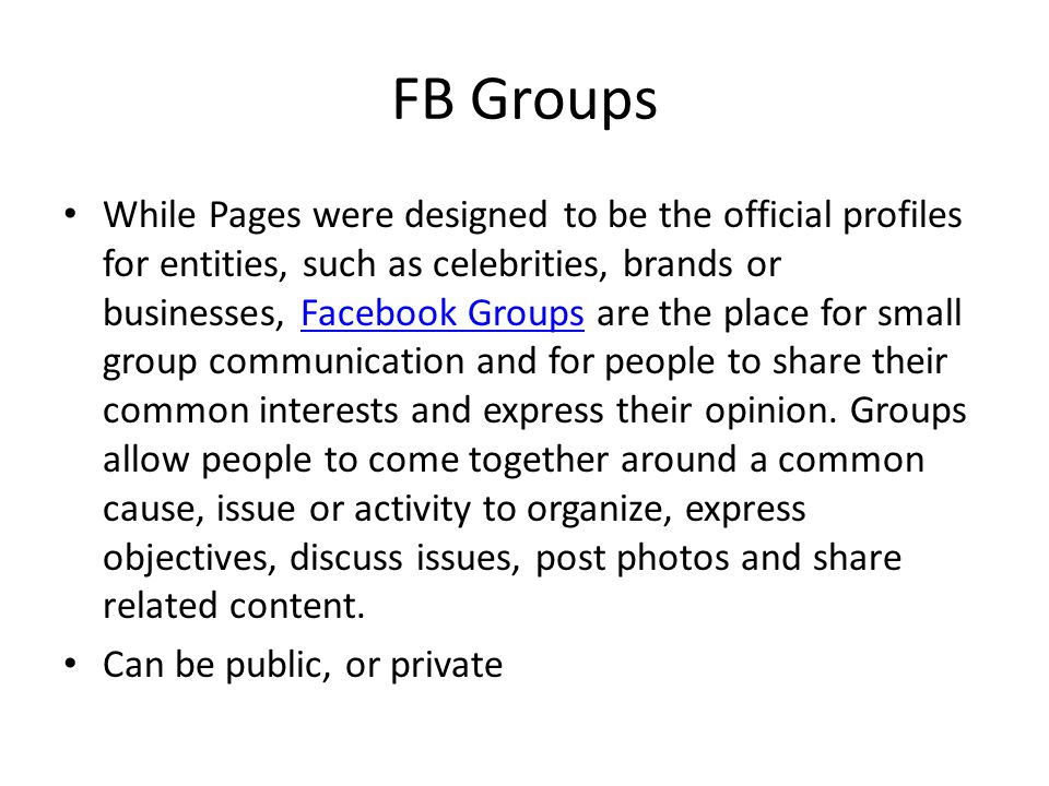 FB Groups While Pages were designed to be the official profiles for entities, such as celebrities, brands or businesses, Facebook Groups are the place for small group communication and for people to share their common interests and express their opinion.