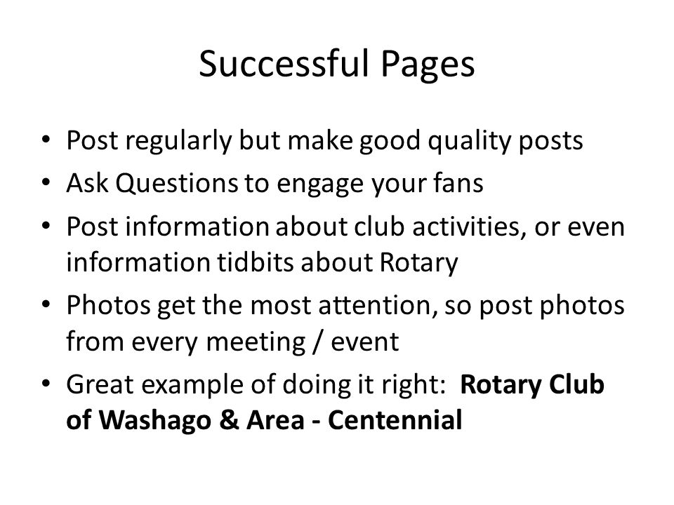 Successful Pages Post regularly but make good quality posts Ask Questions to engage your fans Post information about club activities, or even information tidbits about Rotary Photos get the most attention, so post photos from every meeting / event Great example of doing it right: Rotary Club of Washago & Area - Centennial