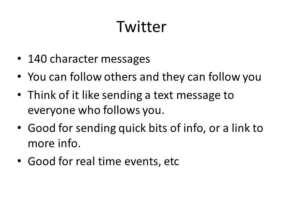 Twitter 140 character messages You can follow others and they can follow you Think of it like sending a text message to everyone who follows you.