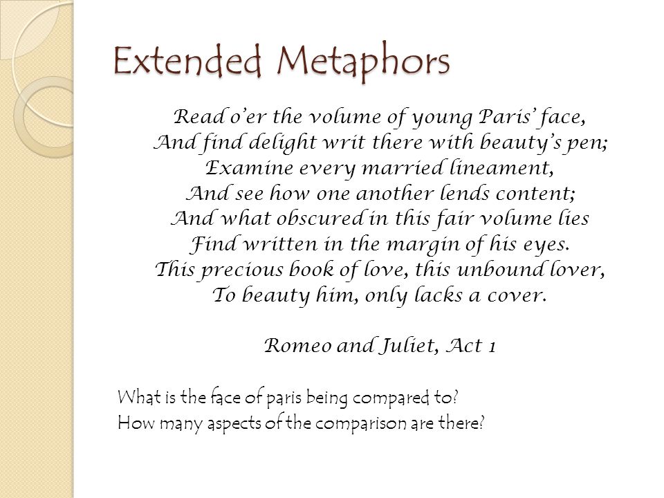 Extended Metaphors Read o’er the volume of young Paris’ face, And find delight writ there with beauty’s pen; Examine every married lineament, And see how one another lends content; And what obscured in this fair volume lies Find written in the margin of his eyes.