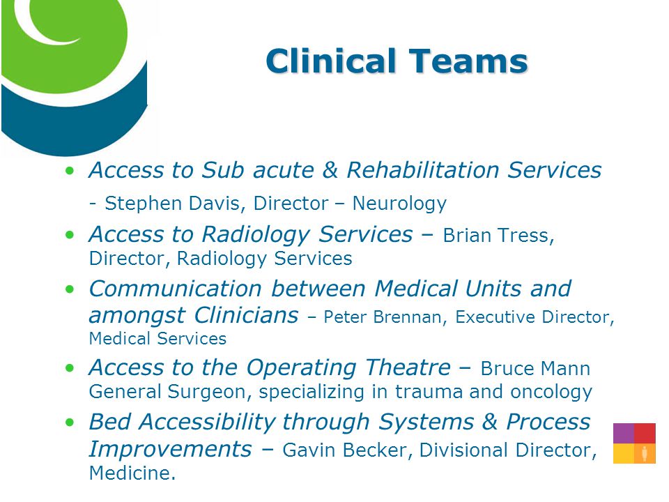 Clinical Teams Access to Sub acute & Rehabilitation Services - Stephen Davis, Director – Neurology Access to Radiology Services – Brian Tress, Director, Radiology Services Communication between Medical Units and amongst Clinicians – Peter Brennan, Executive Director, Medical Services Access to the Operating Theatre – Bruce Mann General Surgeon, specializing in trauma and oncology Bed Accessibility through Systems & Process Improvements – Gavin Becker, Divisional Director, Medicine.