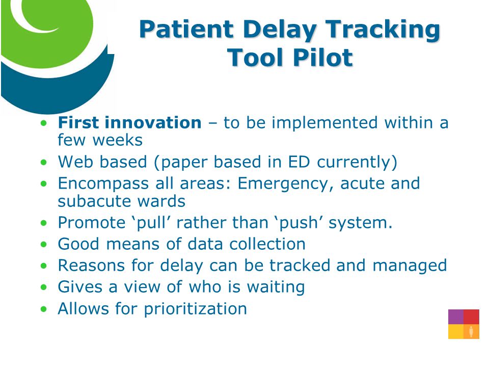 Patient Delay Tracking Tool Pilot First innovation – to be implemented within a few weeks Web based (paper based in ED currently) Encompass all areas: Emergency, acute and subacute wards Promote ‘pull’ rather than ‘push’ system.