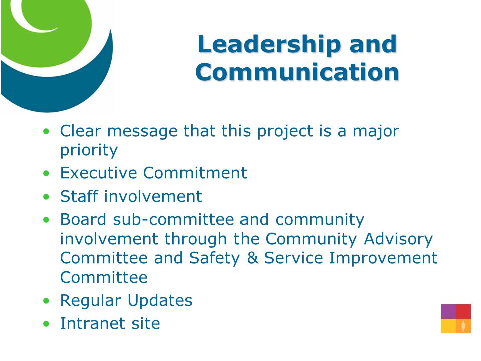 Leadership and Communication Clear message that this project is a major priority Executive Commitment Staff involvement Board sub-committee and community involvement through the Community Advisory Committee and Safety & Service Improvement Committee Regular Updates Intranet site