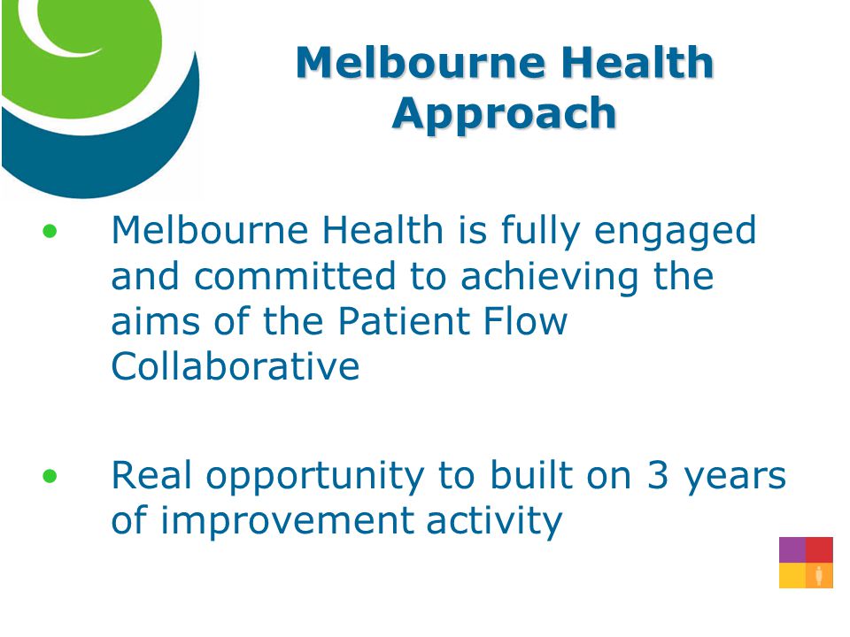 Melbourne Health is fully engaged and committed to achieving the aims of the Patient Flow Collaborative Real opportunity to built on 3 years of improvement activity Melbourne Health Approach