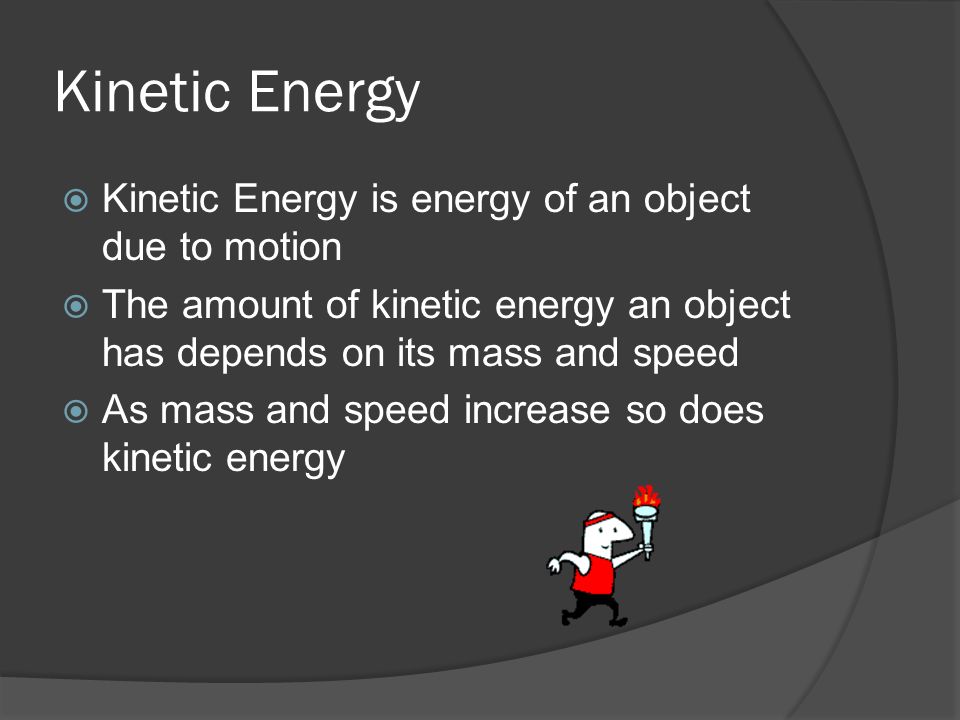 Kinetic Energy  Kinetic Energy is energy of an object due to motion  The amount of kinetic energy an object has depends on its mass and speed  As mass and speed increase so does kinetic energy