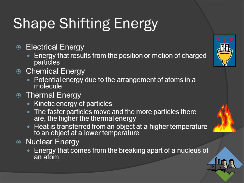 Shape Shifting Energy  Electrical Energy Energy that results from the position or motion of charged particles  Chemical Energy Potential energy due to the arrangement of atoms in a molecule  Thermal Energy Kinetic energy of particles The faster particles move and the more particles there are, the higher the thermal energy Heat is transferred from an object at a higher temperature to an object at a lower temperature  Nuclear Energy Energy that comes from the breaking apart of a nucleus of an atom
