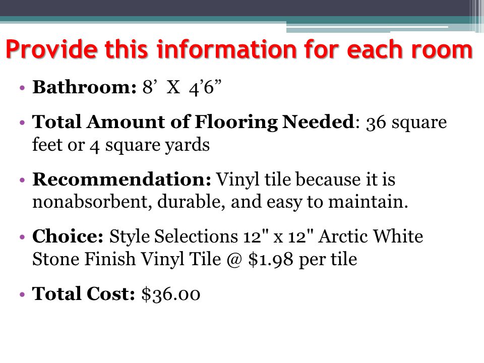 Provide this information for each room Bathroom: 8’ X 4’6 Total Amount of Flooring Needed: 36 square feet or 4 square yards Recommendation: Vinyl tile because it is nonabsorbent, durable, and easy to maintain.