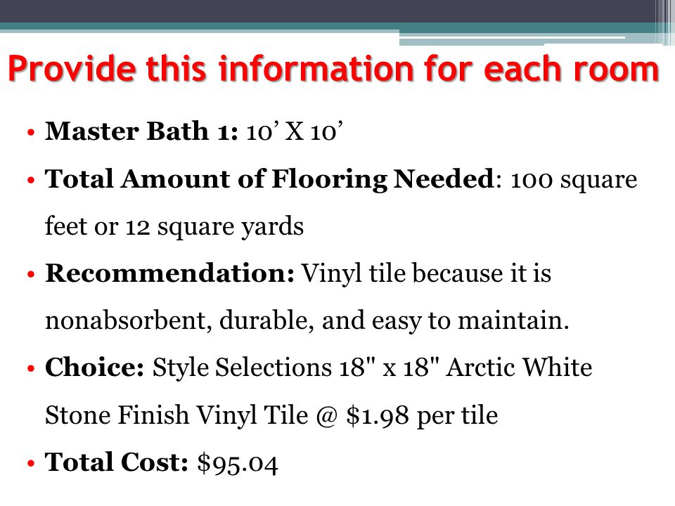 Provide this information for each room Master Bath 1: 10’ X 10’ Total Amount of Flooring Needed: 100 square feet or 12 square yards Recommendation: Vinyl tile because it is nonabsorbent, durable, and easy to maintain.