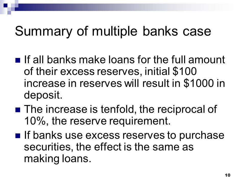 10 Summary of multiple banks case If all banks make loans for the full amount of their excess reserves, initial $100 increase in reserves will result in $1000 in deposit.