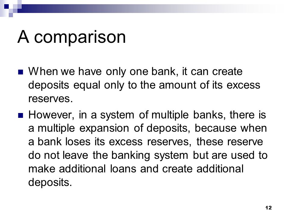 12 A comparison When we have only one bank, it can create deposits equal only to the amount of its excess reserves.
