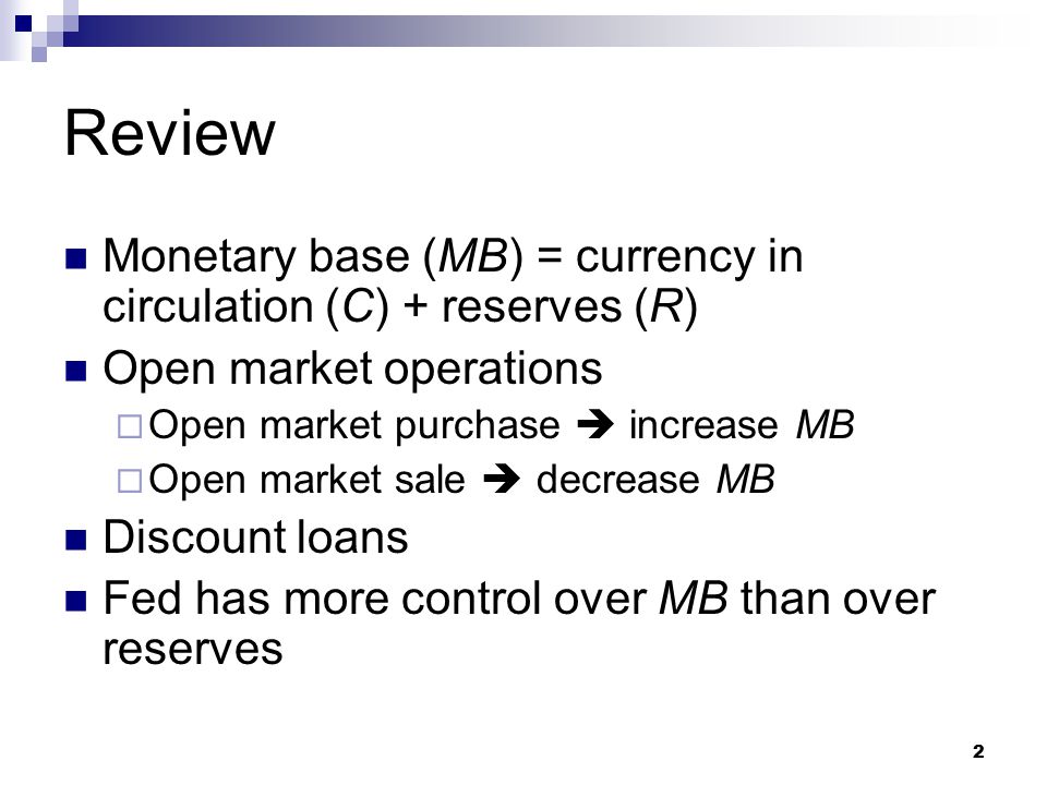 2 Review Monetary base (MB) = currency in circulation (C) + reserves (R) Open market operations  Open market purchase  increase MB  Open market sale  decrease MB Discount loans Fed has more control over MB than over reserves