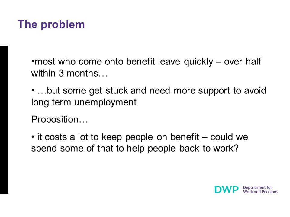 The problem most who come onto benefit leave quickly – over half within 3 months… …but some get stuck and need more support to avoid long term unemployment Proposition… it costs a lot to keep people on benefit – could we spend some of that to help people back to work