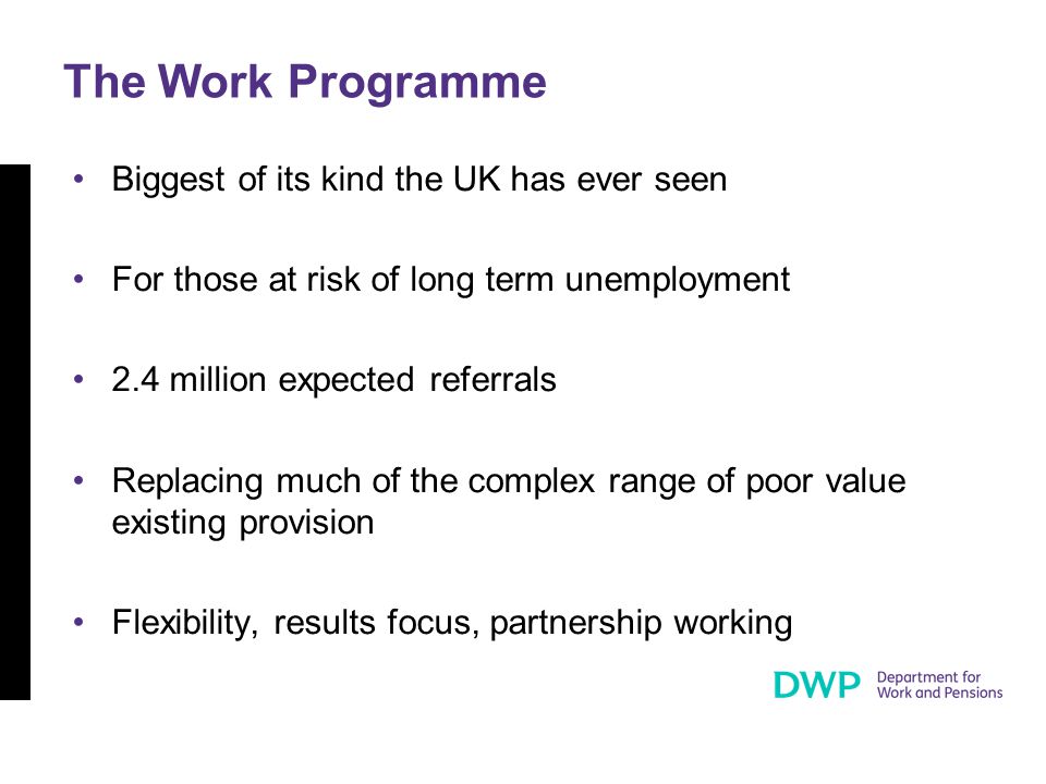 The Work Programme Biggest of its kind the UK has ever seen For those at risk of long term unemployment 2.4 million expected referrals Replacing much of the complex range of poor value existing provision Flexibility, results focus, partnership working