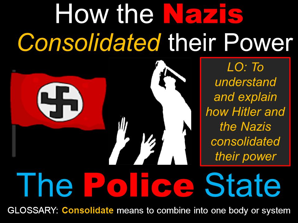 How the Nazis Consolidated their Power The Police State LO: To understand and explain how Hitler and the Nazis consolidated their power GLOSSARY: Consolidate means to combine into one body or system