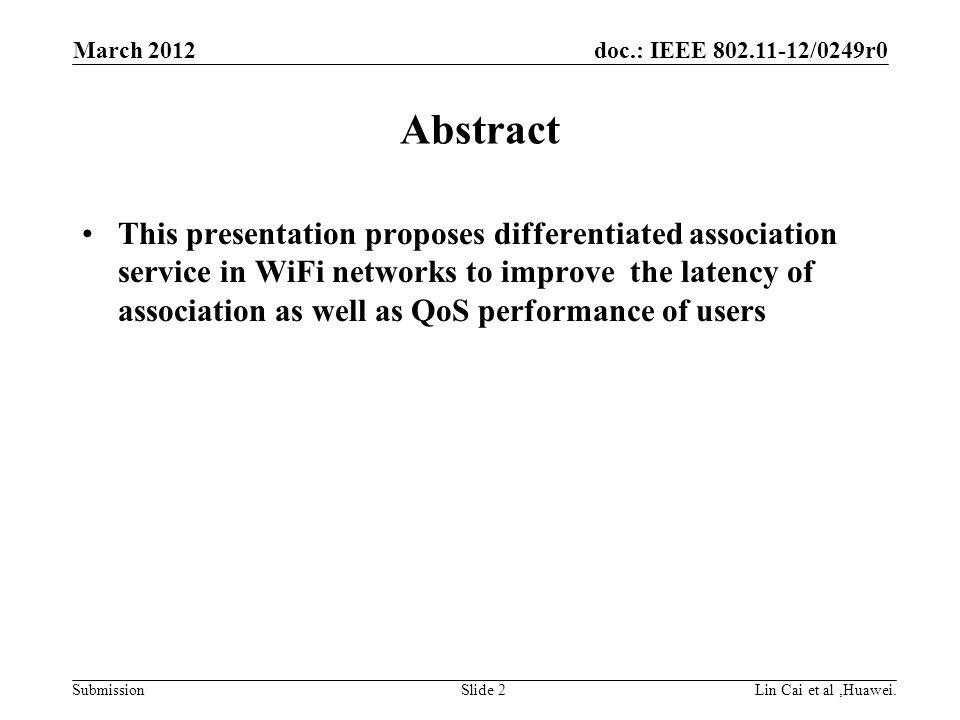 doc.: IEEE /0249r0 Submission Abstract This presentation proposes differentiated association service in WiFi networks to improve the latency of association as well as QoS performance of users March 2012 Lin Cai et al,Huawei.Slide 2
