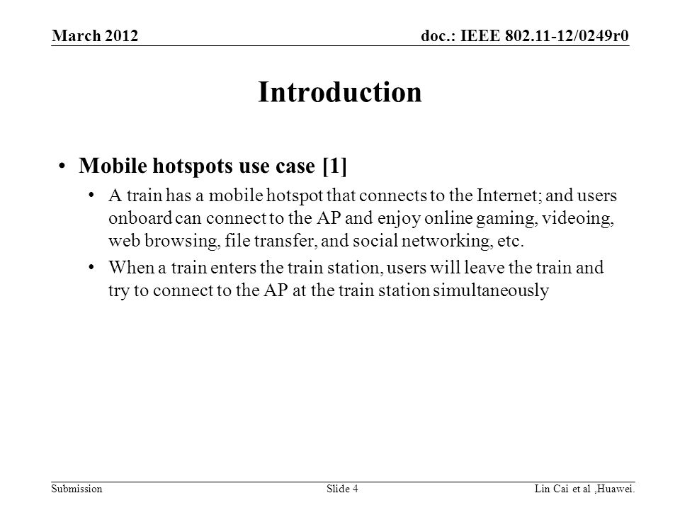 doc.: IEEE /0249r0 Submission Introduction Mobile hotspots use case [1] A train has a mobile hotspot that connects to the Internet; and users onboard can connect to the AP and enjoy online gaming, videoing, web browsing, file transfer, and social networking, etc.