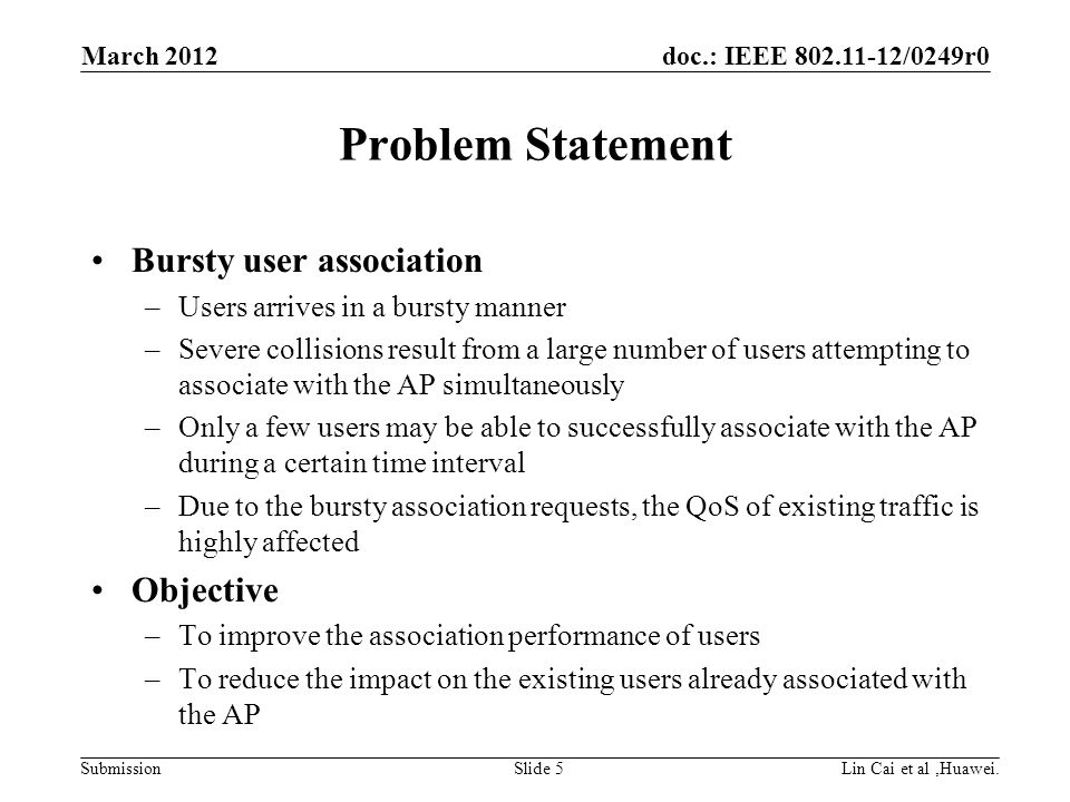 doc.: IEEE /0249r0 Submission Problem Statement Bursty user association –Users arrives in a bursty manner –Severe collisions result from a large number of users attempting to associate with the AP simultaneously –Only a few users may be able to successfully associate with the AP during a certain time interval –Due to the bursty association requests, the QoS of existing traffic is highly affected Objective –To improve the association performance of users –To reduce the impact on the existing users already associated with the AP March 2012 Lin Cai et al,Huawei.Slide 5