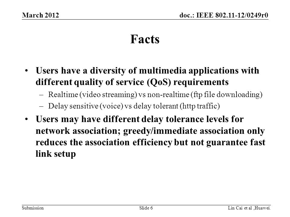 doc.: IEEE /0249r0 Submission Facts Users have a diversity of multimedia applications with different quality of service (QoS) requirements –Realtime (video streaming) vs non-realtime (ftp file downloading) –Delay sensitive (voice) vs delay tolerant (http traffic) Users may have different delay tolerance levels for network association; greedy/immediate association only reduces the association efficiency but not guarantee fast link setup March 2012 Lin Cai et al,Huawei.Slide 6