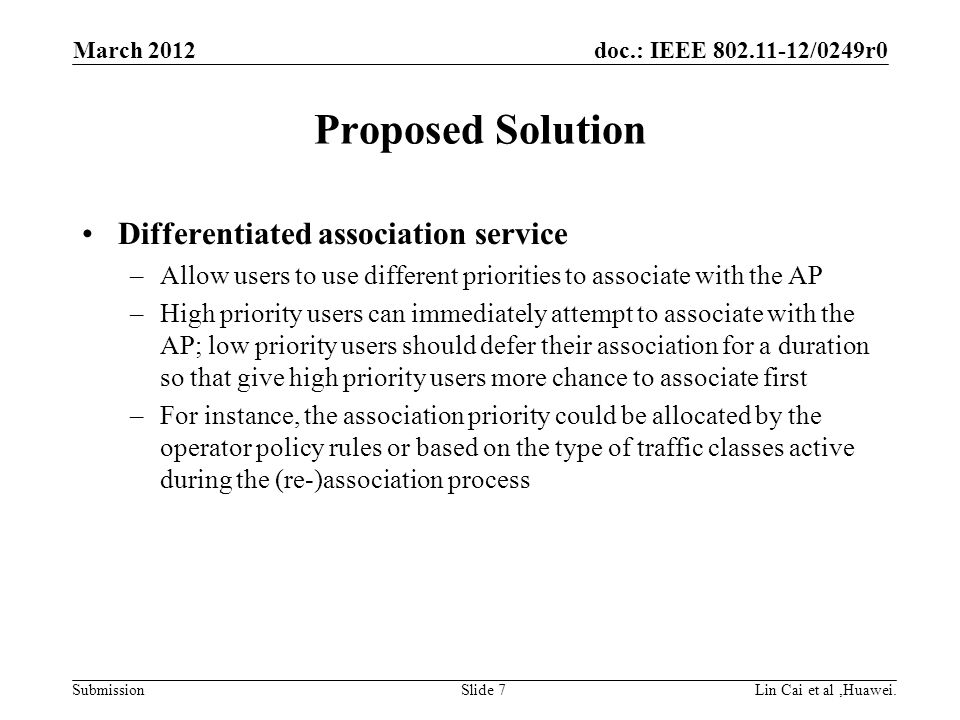 doc.: IEEE /0249r0 Submission Proposed Solution Differentiated association service –Allow users to use different priorities to associate with the AP –High priority users can immediately attempt to associate with the AP; low priority users should defer their association for a duration so that give high priority users more chance to associate first –For instance, the association priority could be allocated by the operator policy rules or based on the type of traffic classes active during the (re-)association process March 2012 Lin Cai et al,Huawei.Slide 7