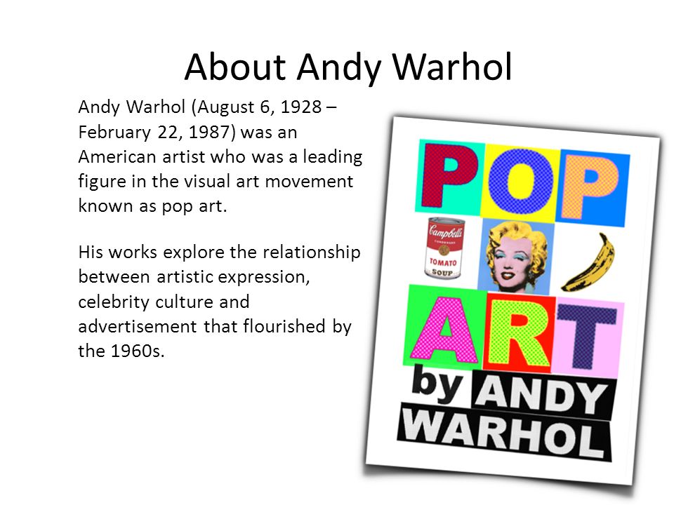 About Andy Warhol Andy Warhol (August 6, 1928 – February 22, 1987) was an American artist who was a leading figure in the visual art movement known as pop art.