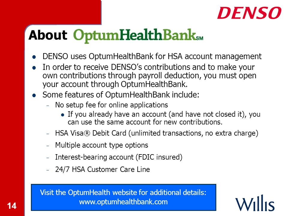 14 About DENSO uses OptumHealthBank for HSA account management In order to receive DENSO’s contributions and to make your own contributions through payroll deduction, you must open your account through OptumHealthBank.