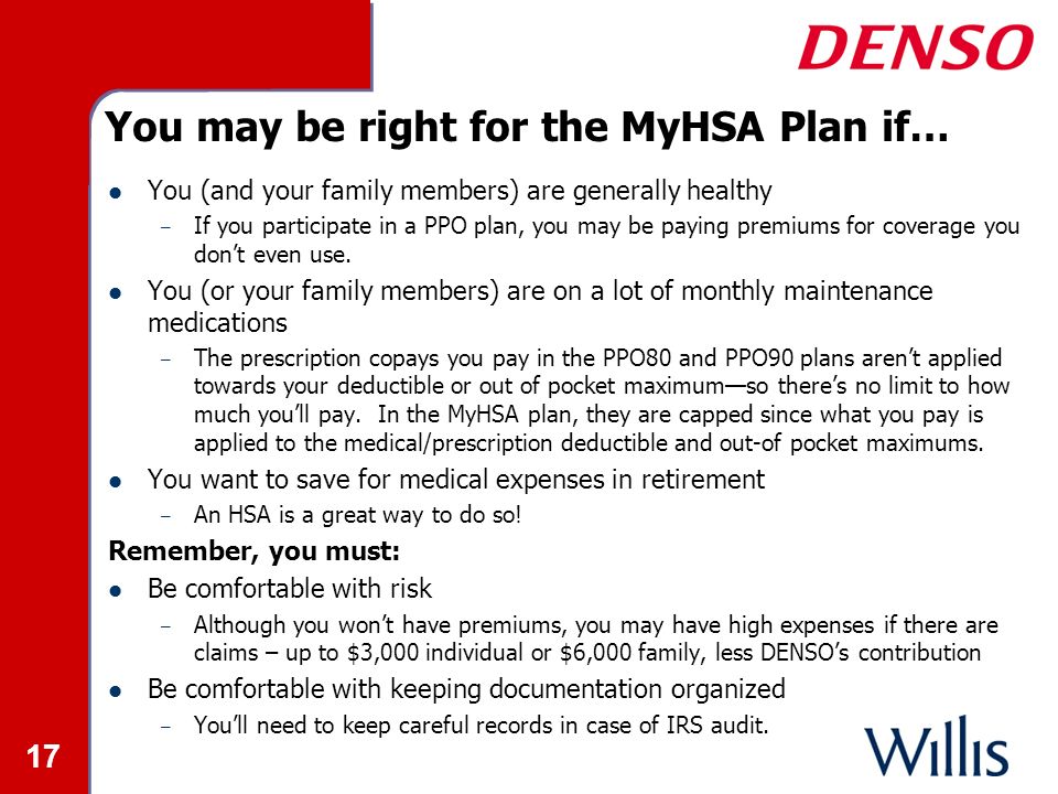 17 You may be right for the MyHSA Plan if… You (and your family members) are generally healthy – If you participate in a PPO plan, you may be paying premiums for coverage you don’t even use.