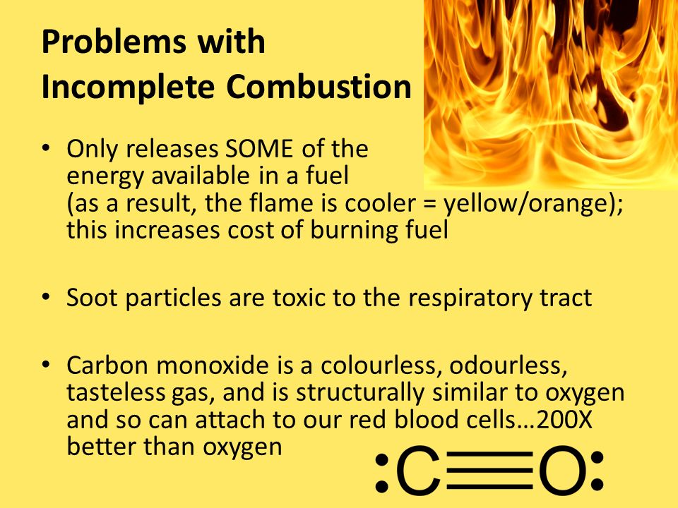 Problems with Incomplete Combustion Only releases SOME of the energy available in a fuel (as a result, the flame is cooler = yellow/orange); this increases cost of burning fuel Soot particles are toxic to the respiratory tract Carbon monoxide is a colourless, odourless, tasteless gas, and is structurally similar to oxygen and so can attach to our red blood cells…200X better than oxygen