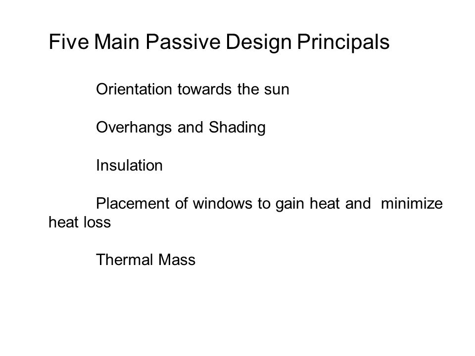 Five Main Passive Design Principals Orientation towards the sun Overhangs and Shading Insulation Placement of windows to gain heat and minimize heat loss Thermal Mass
