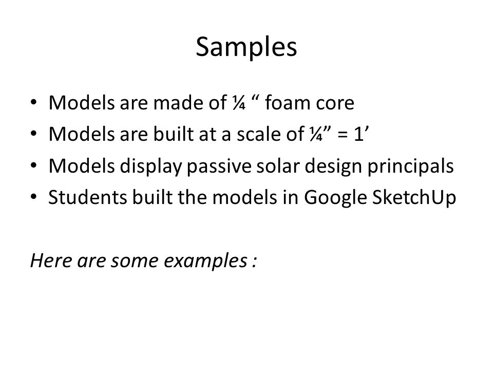 Samples Models are made of ¼ foam core Models are built at a scale of ¼ = 1’ Models display passive solar design principals Students built the models in Google SketchUp Here are some examples :