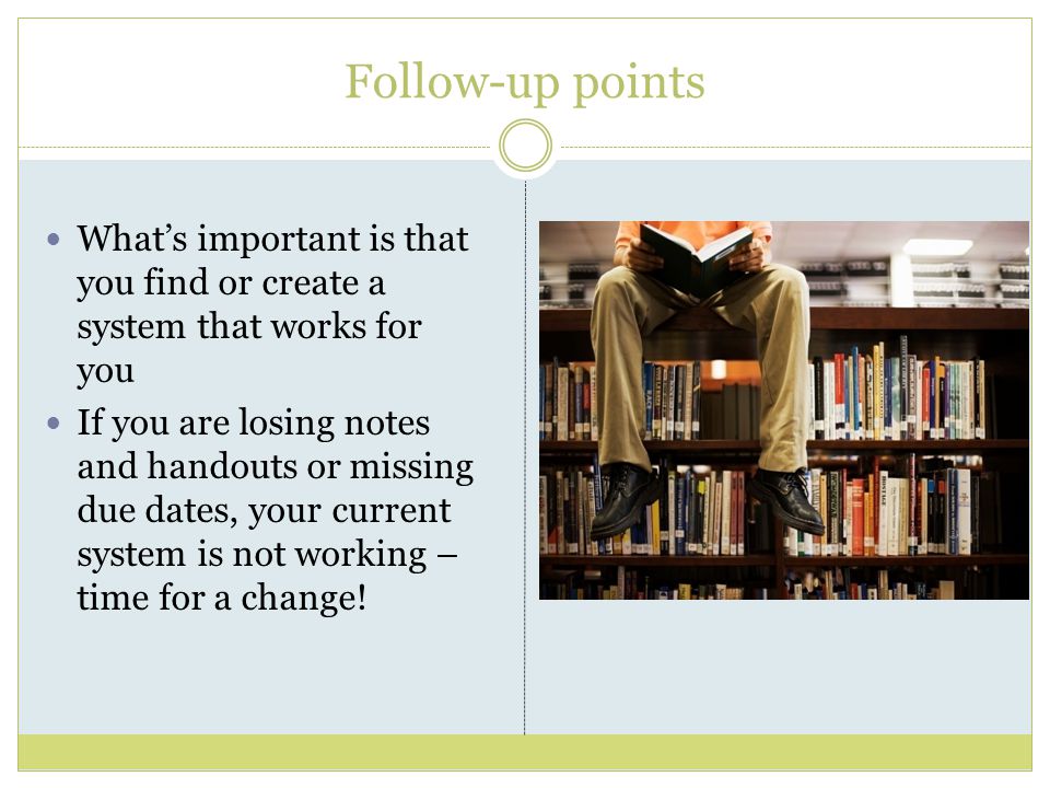 Follow-up points What’s important is that you find or create a system that works for you If you are losing notes and handouts or missing due dates, your current system is not working – time for a change!