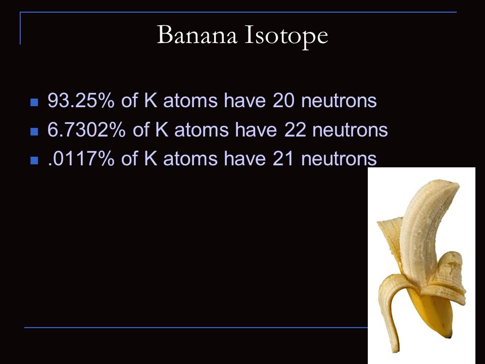 Banana Isotope 93.25% of K atoms have 20 neutrons % of K atoms have 22 neutrons.0117% of K atoms have 21 neutrons