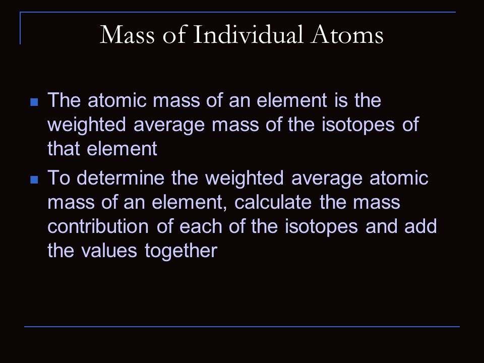 Mass of Individual Atoms The atomic mass of an element is the weighted average mass of the isotopes of that element To determine the weighted average atomic mass of an element, calculate the mass contribution of each of the isotopes and add the values together