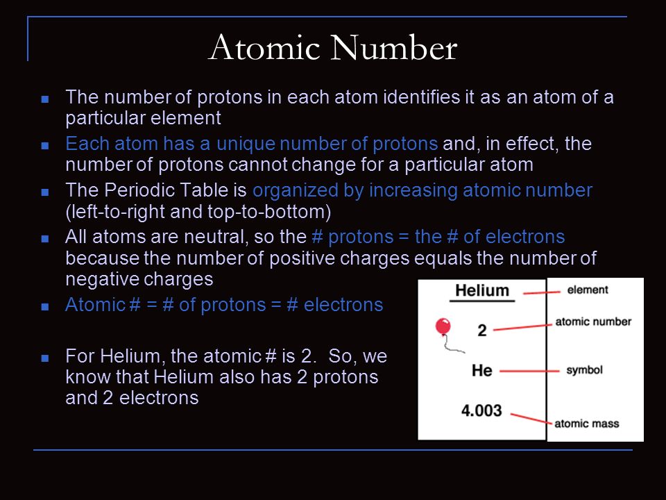 Atomic Number The number of protons in each atom identifies it as an atom of a particular element Each atom has a unique number of protons and, in effect, the number of protons cannot change for a particular atom The Periodic Table is organized by increasing atomic number (left-to-right and top-to-bottom) All atoms are neutral, so the # protons = the # of electrons because the number of positive charges equals the number of negative charges Atomic # = # of protons = # electrons For Helium, the atomic # is 2.