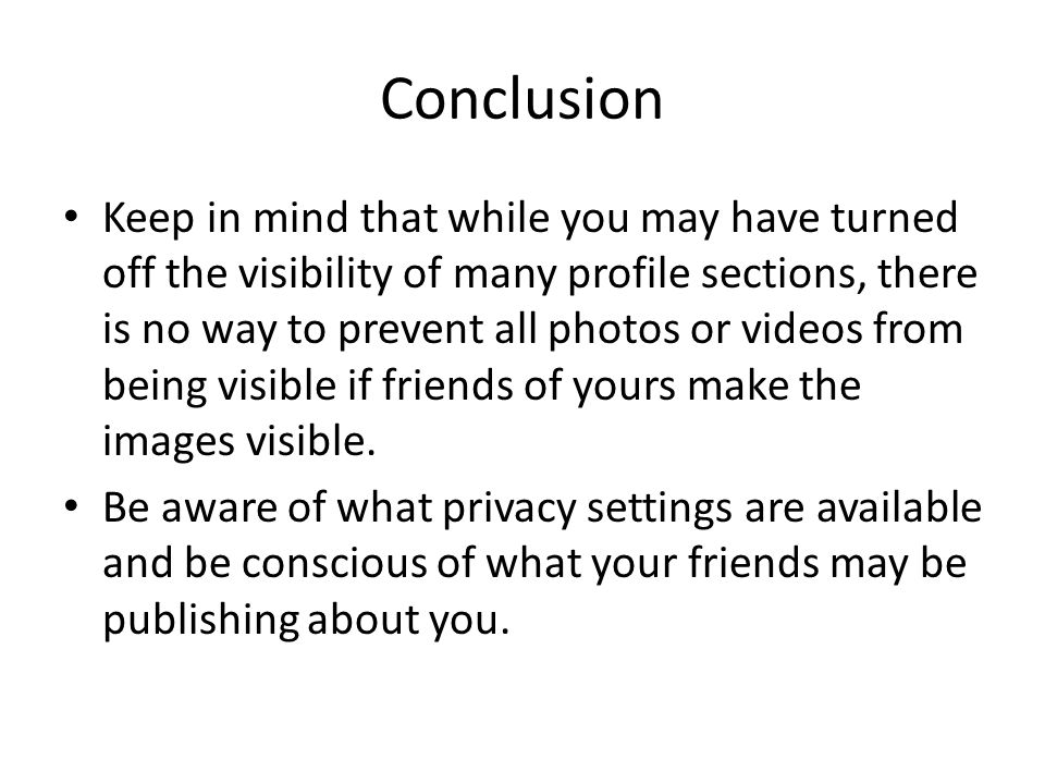 Conclusion Keep in mind that while you may have turned off the visibility of many profile sections, there is no way to prevent all photos or videos from being visible if friends of yours make the images visible.